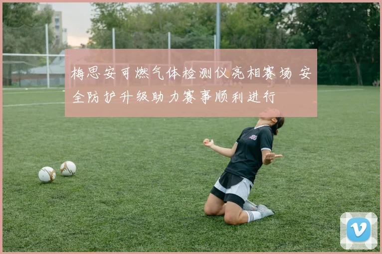 梅思安可燃气体检测仪亮相赛场 安全防护升级助力赛事顺利进行