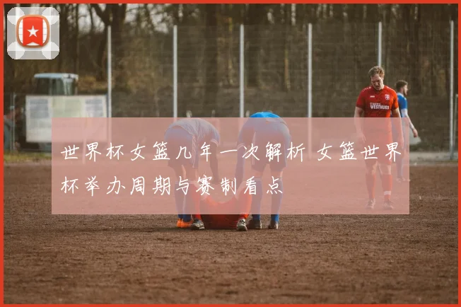 世界杯女篮几年一次解析 女篮世界杯举办周期与赛制看点