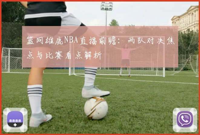 篮网雄鹿NBA直播前瞻：两队对决焦点与比赛看点解析