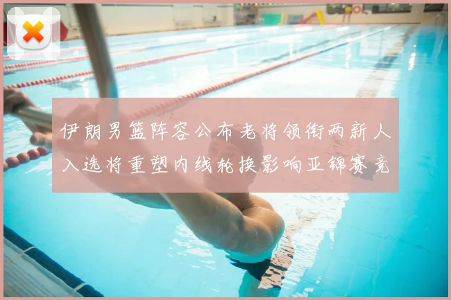 伊朗男篮阵容公布老将领衔两新人入选将重塑内线轮换影响亚锦赛竞争力