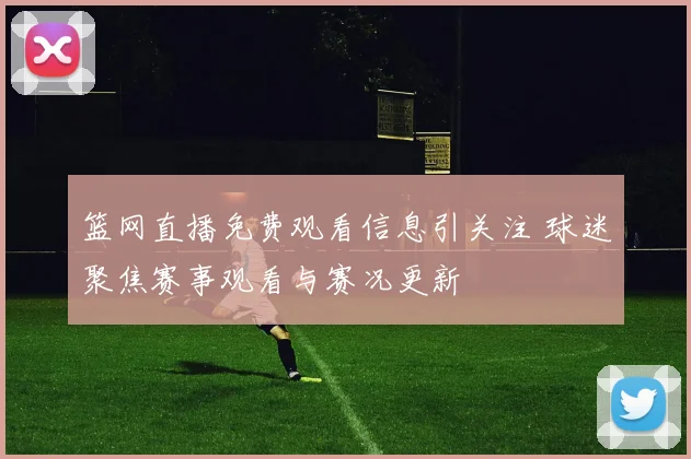 篮网直播免费观看信息引关注 球迷聚焦赛事观看与赛况更新