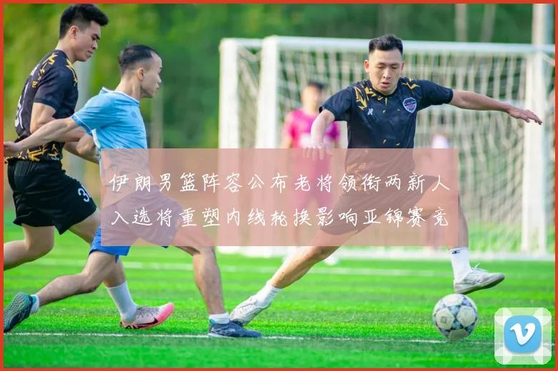伊朗男篮阵容公布老将领衔两新人入选将重塑内线轮换影响亚锦赛竞争力